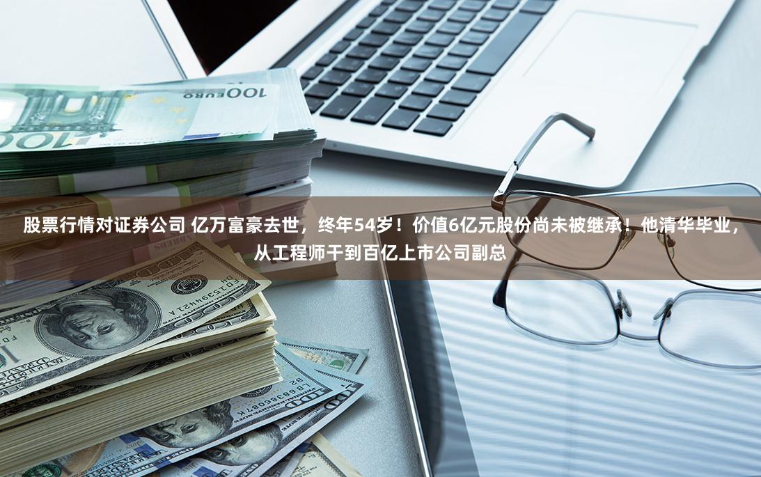 股票行情对证券公司 亿万富豪去世，终年54岁！价值6亿元股份尚未被继承！他清华毕业，从工程师干到百亿上市公司副总