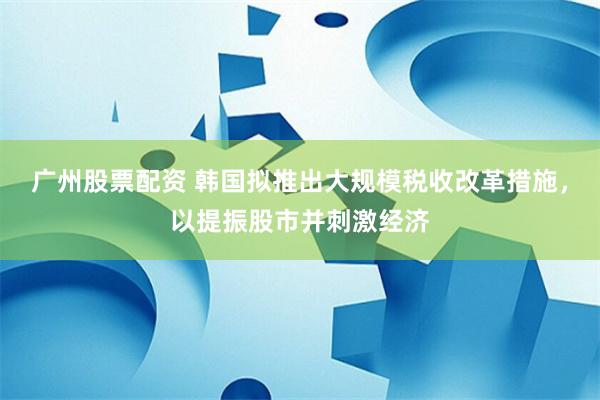 广州股票配资 韩国拟推出大规模税收改革措施，以提振股市并刺激经济