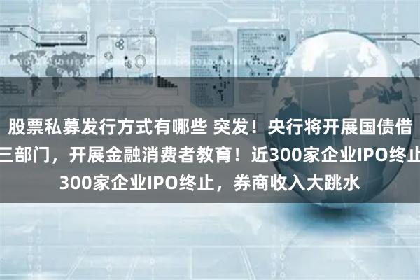 股票私募发行方式有哪些 突发！央行将开展国债借入操作！证监会等三部门，开展金融消费者教育！近300家企业IPO终止，券商收入大跳水