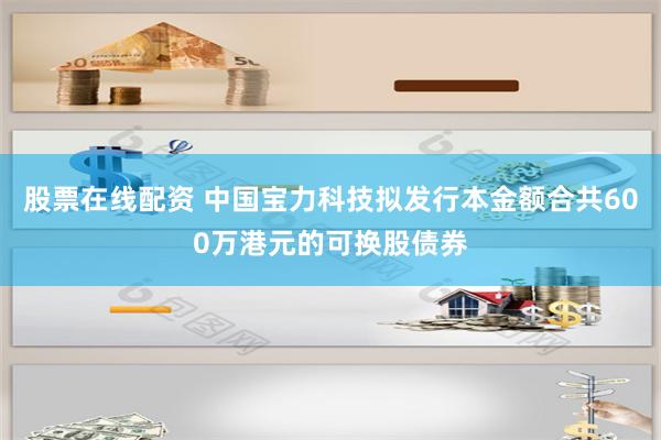 股票在线配资 中国宝力科技拟发行本金额合共600万港元的可换股债券