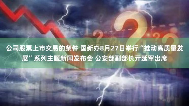 公司股票上市交易的条件 国新办8月27日举行“推动高质量发展”系列主题新闻发布会 公安部副部长亓延军出席