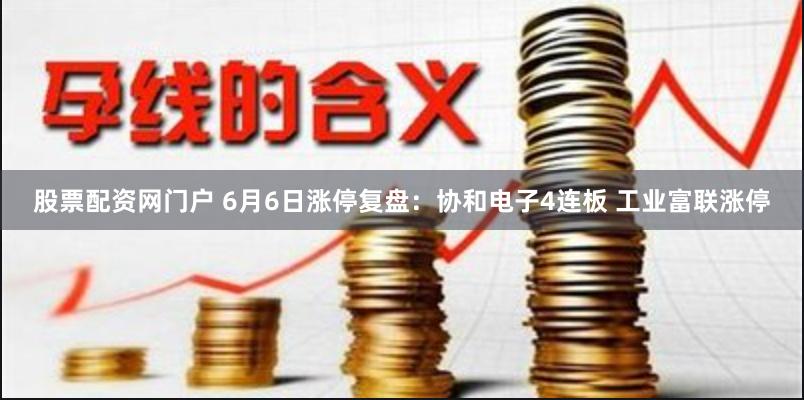 股票配资网门户 6月6日涨停复盘：协和电子4连板 工业富联涨停