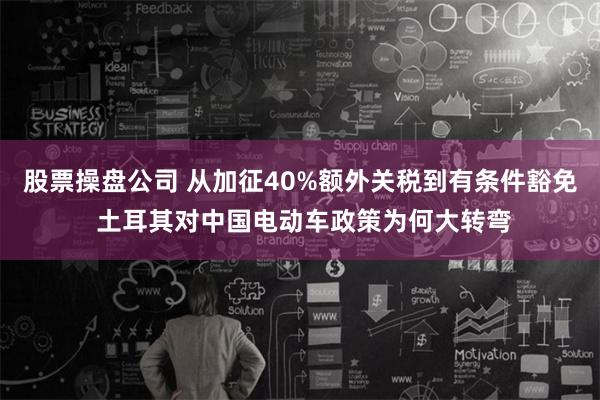 股票操盘公司 从加征40%额外关税到有条件豁免 土耳其对中国电动车政策为何大转弯