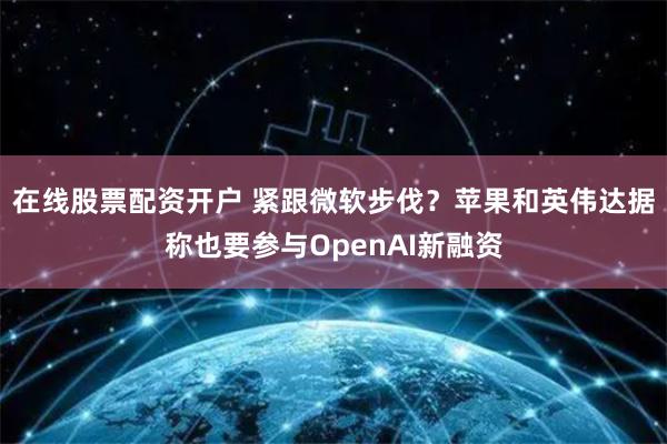 在线股票配资开户 紧跟微软步伐？苹果和英伟达据称也要参与OpenAI新融资