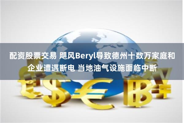 配资股票交易 飓风Beryl导致德州十数万家庭和企业遭遇断电 当地油气设施面临中断