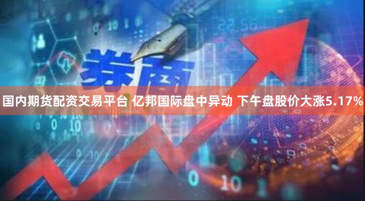 国内期货配资交易平台 亿邦国际盘中异动 下午盘股价大涨5.17%