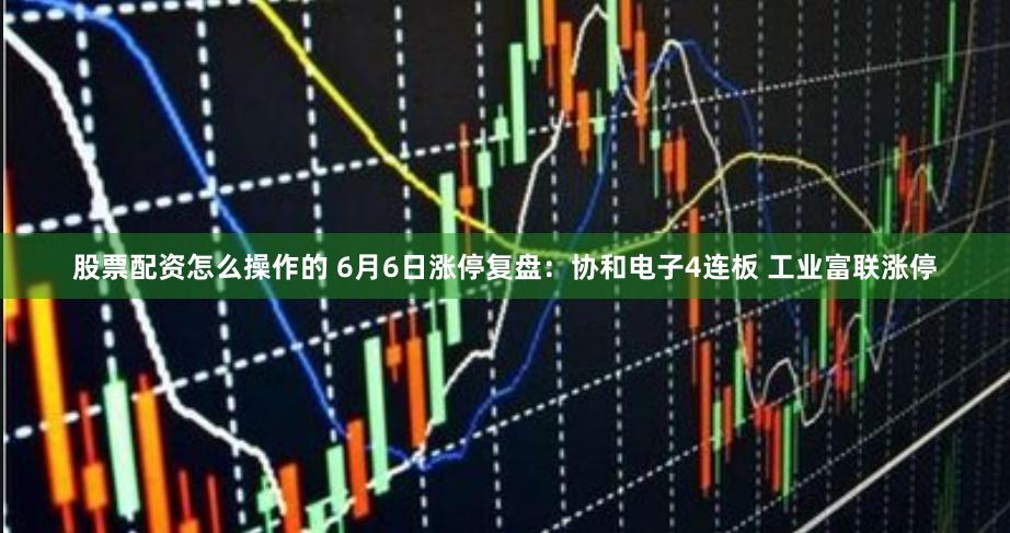 股票配资怎么操作的 6月6日涨停复盘：协和电子4连板 工业富联涨停