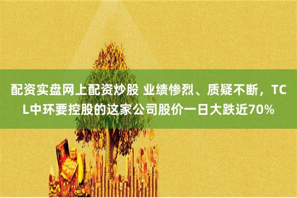 配资实盘网上配资炒股 业绩惨烈、质疑不断，TCL中环要控股的这家公司股价一日大跌近70%