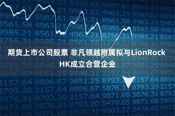 期货上市公司股票 非凡领越附属拟与LionRock HK成立合营企业