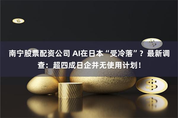 南宁股票配资公司 AI在日本“受冷落”？最新调查：超四成日企并无使用计划！