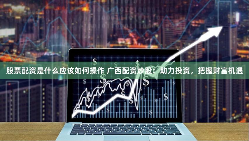 股票配资是什么应该如何操作 广西配资炒股:助力投资,把握财富机遇