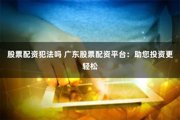 股票配资犯法吗 广东股票配资平台:助您投资更轻松