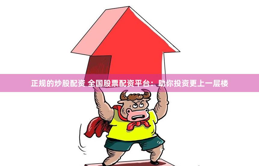 正规的炒股配资 全国股票配资平台:助你投资更上一层楼