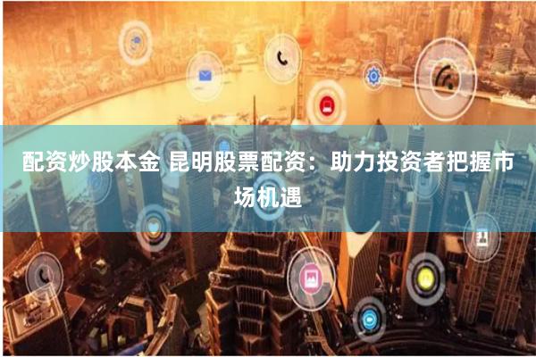 配资炒股本金 昆明股票配资:助力投资者把握市场机遇