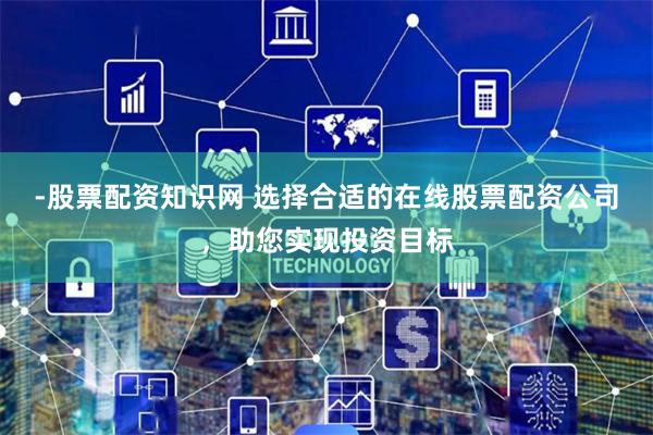 -股票配资知识网 选择合适的在线股票配资公司,助您实现投资目标