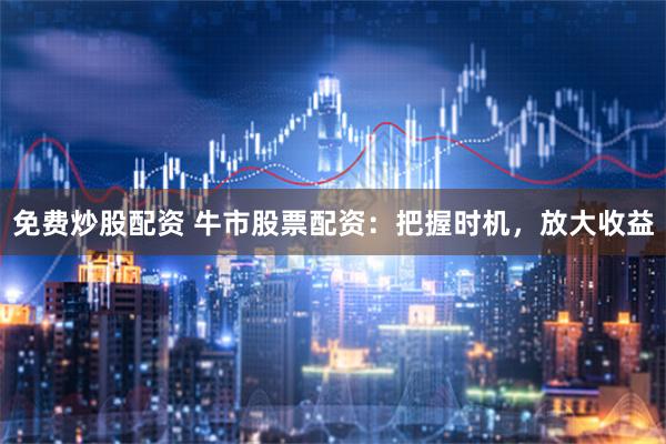 免费炒股配资 牛市股票配资:把握时机,放大收益
