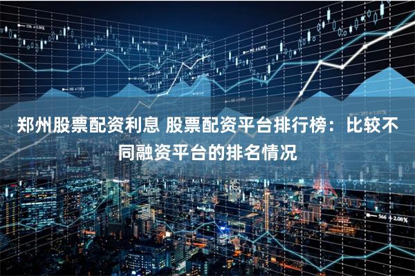 郑州股票配资利息 股票配资平台排行榜:比较不同融资平台的排名情况