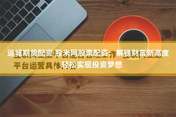 运城期货配资 股米网股票配资:解锁财富新高度,轻松实现投资梦想