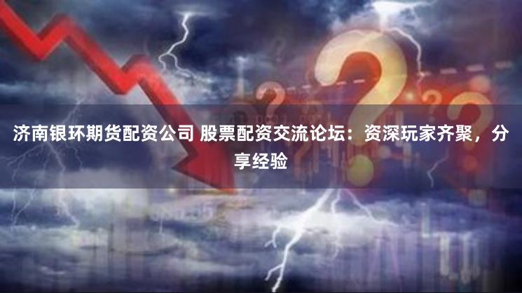 济南银环期货配资公司 股票配资交流论坛:资深玩家齐聚,分享经验