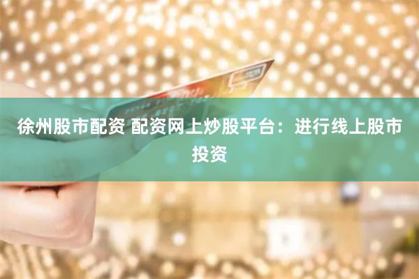 徐州股市配资 配资网上炒股平台:进行线上股市投资