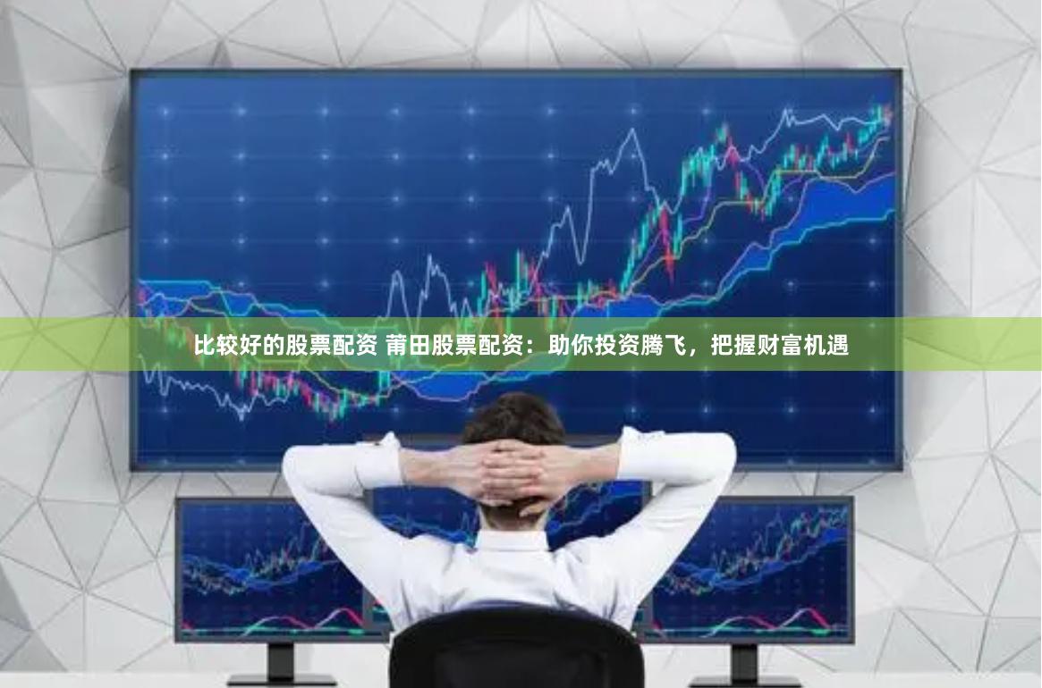 比较好的股票配资 莆田股票配资:助你投资腾飞,把握财富机遇