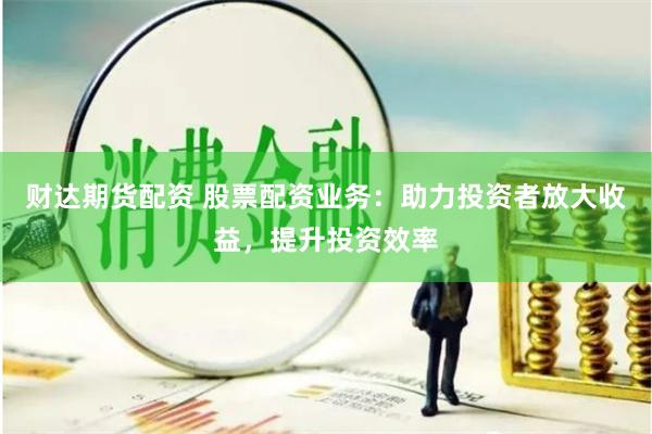 财达期货配资 股票配资业务:助力投资者放大收益,提升投资效率
