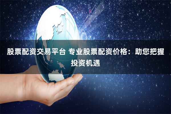 股票配资交易平台 专业股票配资价格:助您把握投资机遇