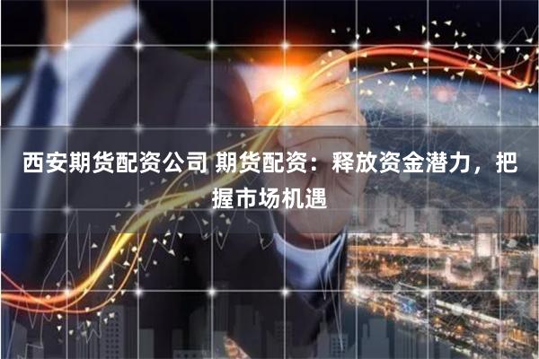 西安期货配资公司 期货配资：释放资金潜力，把握市场机遇