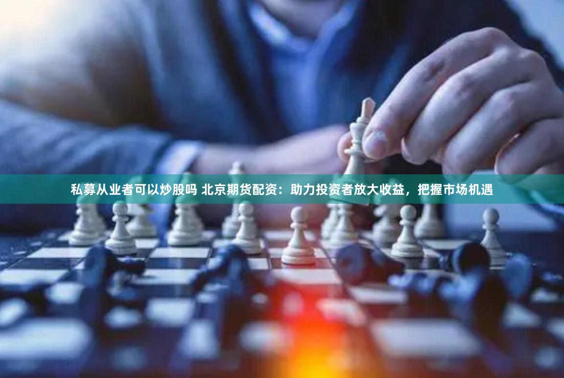 私募从业者可以炒股吗 北京期货配资:助力投资者放大收益,把握市场机遇