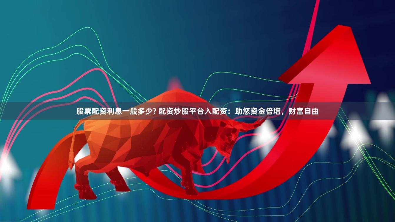股票配资利息一般多少? 配资炒股平台入配资：助您资金倍增，财富自由