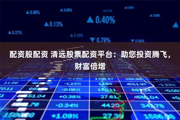 配资股配资 清远股票配资平台:助您投资腾飞,财富倍增